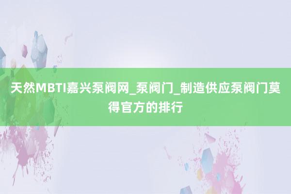 天然MBTI嘉兴泵阀网_泵阀门_制造供应泵阀门莫得官方的排行