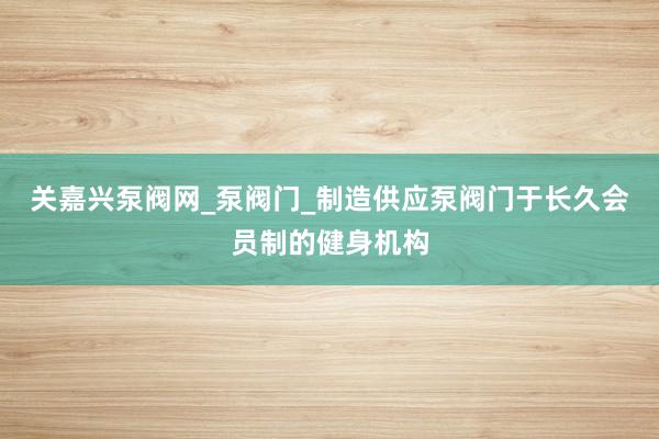 关嘉兴泵阀网_泵阀门_制造供应泵阀门于长久会员制的健身机构