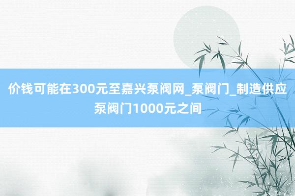 价钱可能在300元至嘉兴泵阀网_泵阀门_制造供应泵阀门1000元之间